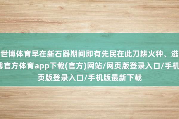 世博体育早在新石器期间即有先民在此刀耕火种、滋生衍生-世博官方体育app下载(官方)网站/网页版登录入口/手机版最新下载