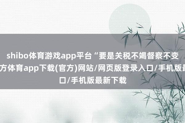 shibo体育游戏app平台“要是关税不竭督察不变-世博官方体育app下载(官方)网站/网页版登录入口/手机版最新下载