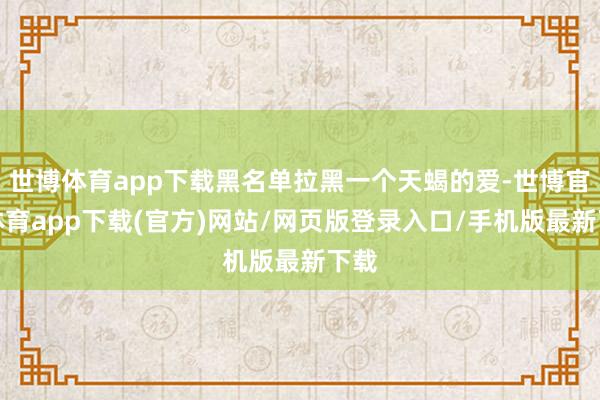 世博体育app下载黑名单拉黑一个天蝎的爱-世博官方体育app下载(官方)网站/网页版登录入口/手机版最新下载