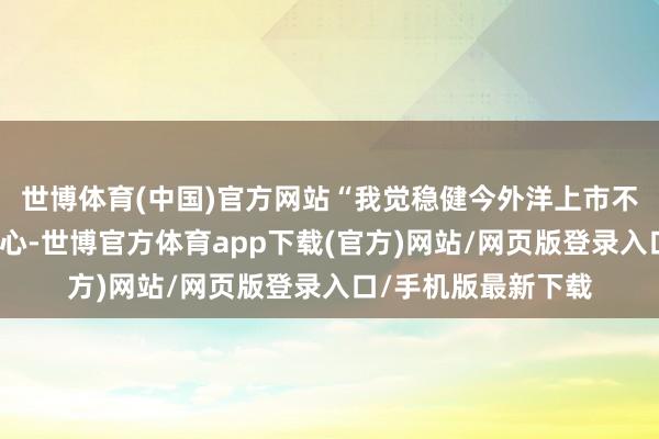 世博体育(中国)官方网站“我觉稳健今外洋上市不是咱们有计划的重心-世博官方体育app下载(官方)网站/网页版登录入口/手机版最新下载