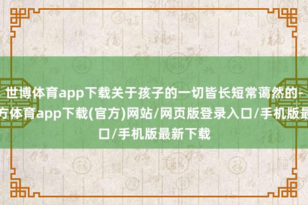 世博体育app下载关于孩子的一切皆长短常蔼然的-世博官方体育app下载(官方)网站/网页版登录入口/手机版最新下载