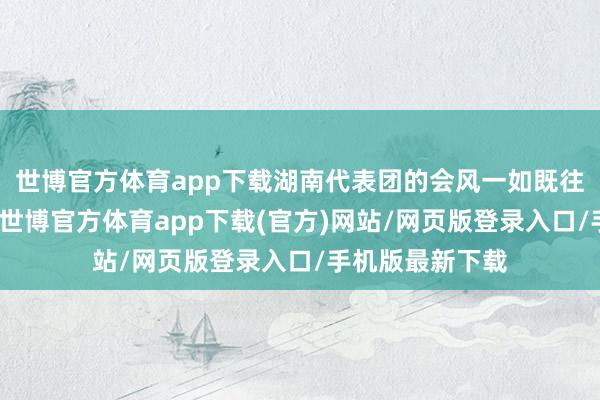 世博官方体育app下载湖南代表团的会风一如既往的求实与严谨-世博官方体育app下载(官方)网站/网页版登录入口/手机版最新下载