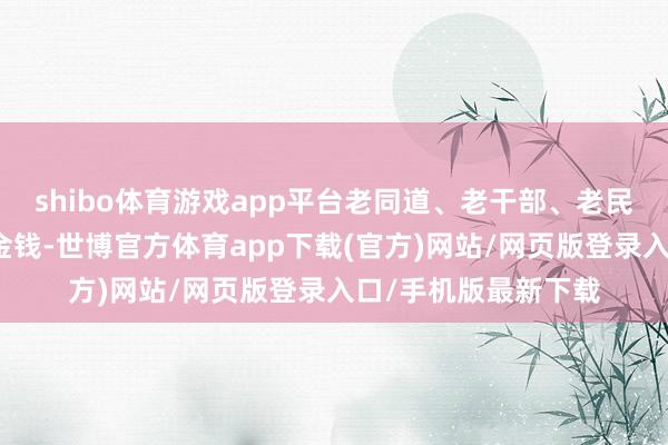 shibo体育游戏app平台老同道、老干部、老民众是病院最认果然金钱-世博官方体育app下载(官方)网站/网页版登录入口/手机版最新下载