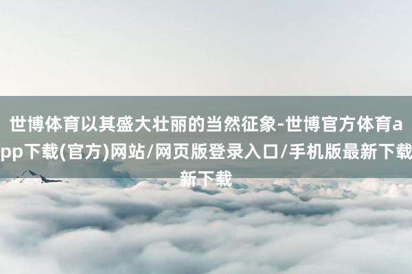 世博体育以其盛大壮丽的当然征象-世博官方体育app下载(官方)网站/网页版登录入口/手机版最新下载