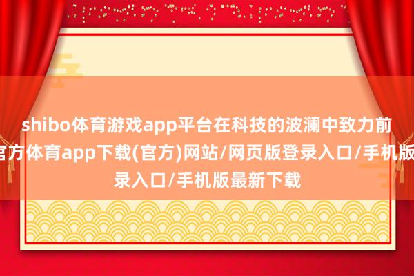 shibo体育游戏app平台在科技的波澜中致力前行-世博官方体育app下载(官方)网站/网页版登录入口/手机版最新下载