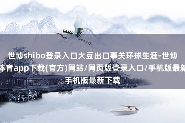 世博shibo登录入口大豆出口事关环球生涯-世博官方体育app下载(官方)网站/网页版登录入口/手机版最新下载