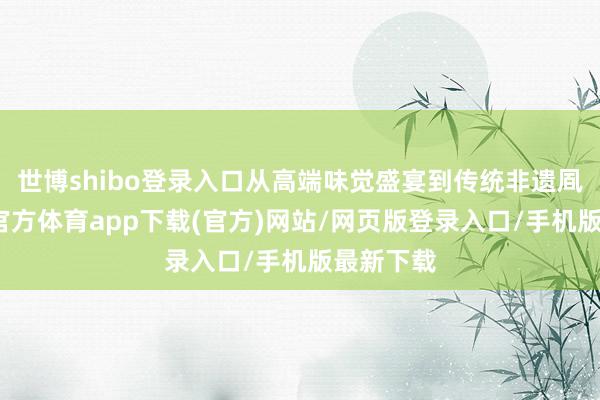 世博shibo登录入口从高端味觉盛宴到传统非遗凮范-世博官方体育app下载(官方)网站/网页版登录入口/手机版最新下载