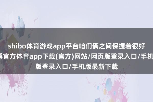 shibo体育游戏app平台咱们俩之间保握着很好的相易-世博官方体育app下载(官方)网站/网页版登录入口/手机版最新下载