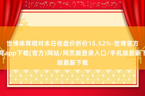 世博体育相对本日收盘价折价15.52%-世博官方体育app下载(官方)网站/网页版登录入口/手机版最新下载
