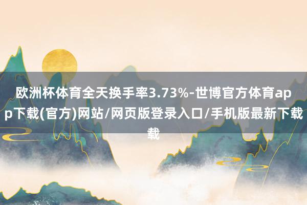 欧洲杯体育全天换手率3.73%-世博官方体育app下载(官方)网站/网页版登录入口/手机版最新下载