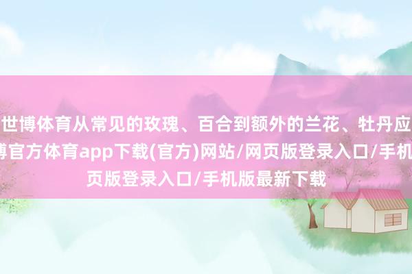 世博体育从常见的玫瑰、百合到额外的兰花、牡丹应有尽有-世博官方体育app下载(官方)网站/网页版登录入口/手机版最新下载